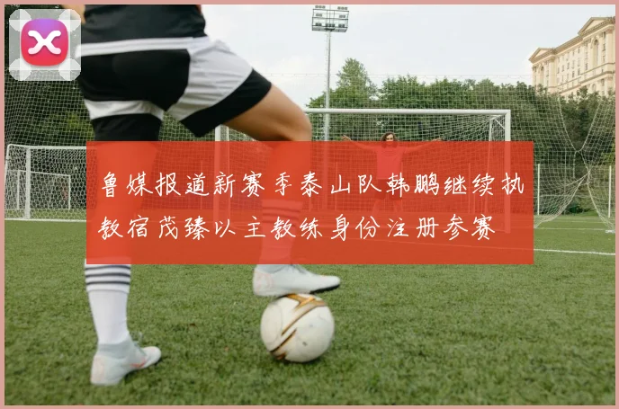 鲁媒报道新赛季泰山队韩鹏继续执教宿茂臻以主教练身份注册参赛