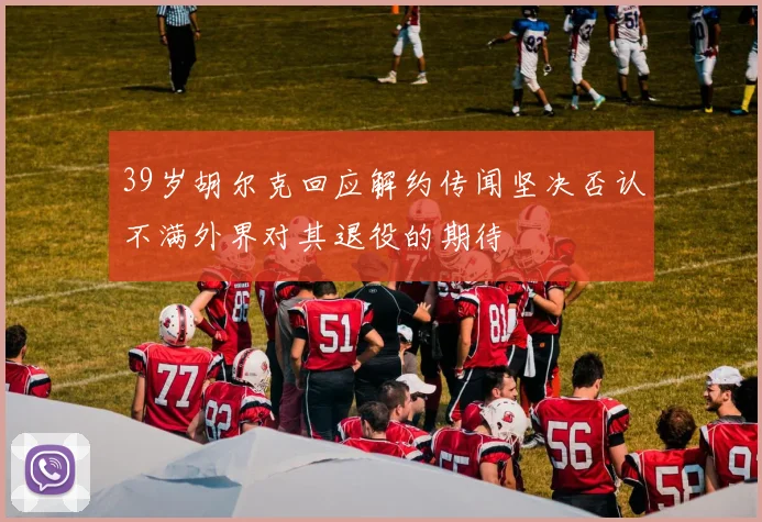 39岁胡尔克回应解约传闻坚决否认不满外界对其退役的期待