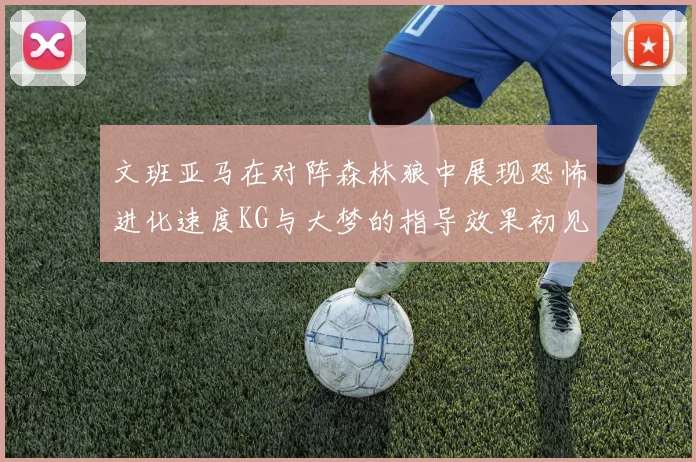 文班亚马在对阵森林狼中展现恐怖进化速度KG与大梦的指导效果初见成效