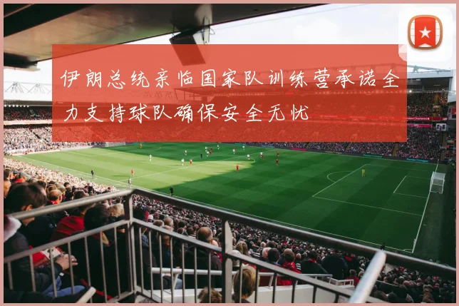 伊朗总统亲临国家队训练营承诺全力支持球队确保安全无忧