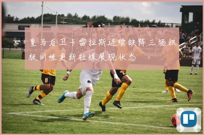 皇马后卫卡雷拉斯连续缺阵三场积极训练更新社媒展现状态