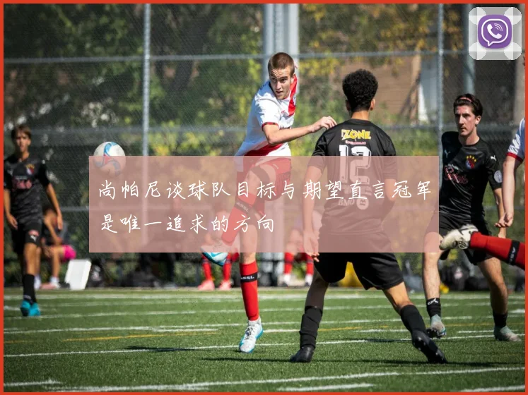 尚帕尼谈球队目标与期望直言冠军是唯一追求的方向