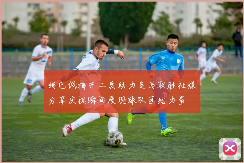 姆巴佩梅开二度助力皇马取胜社媒分享庆祝瞬间展现球队团结力量