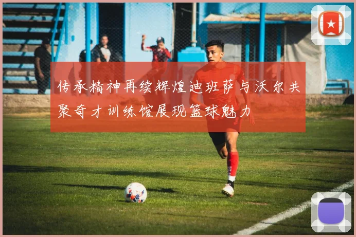 传承精神再续辉煌迪班萨与沃尔共聚奇才训练馆展现篮球魅力