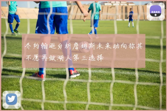 乔约翰逊分析詹姆斯未来动向称其不愿再做湖人第三选择