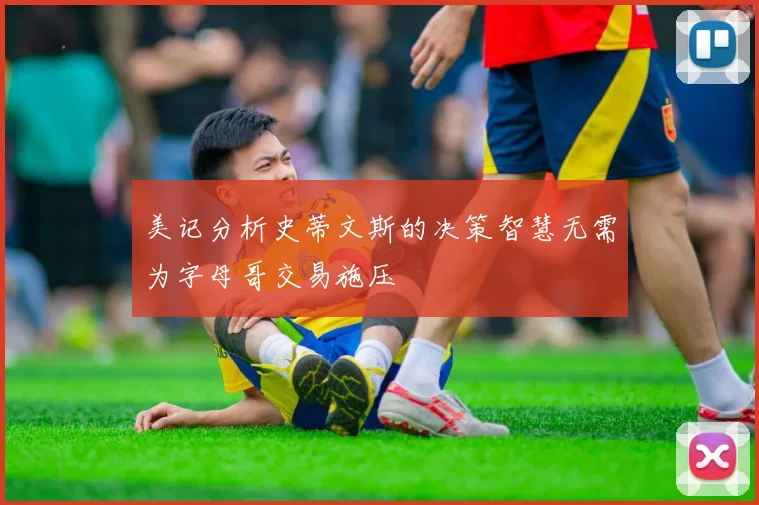 美记分析史蒂文斯的决策智慧无需为字母哥交易施压