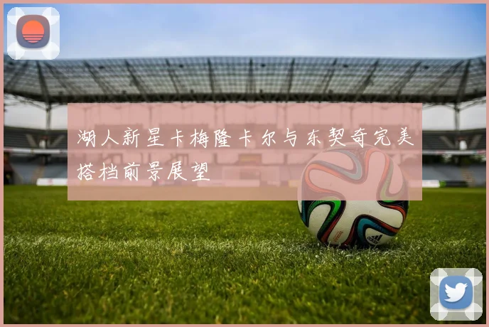 湖人新星卡梅隆卡尔与东契奇完美搭档前景展望
