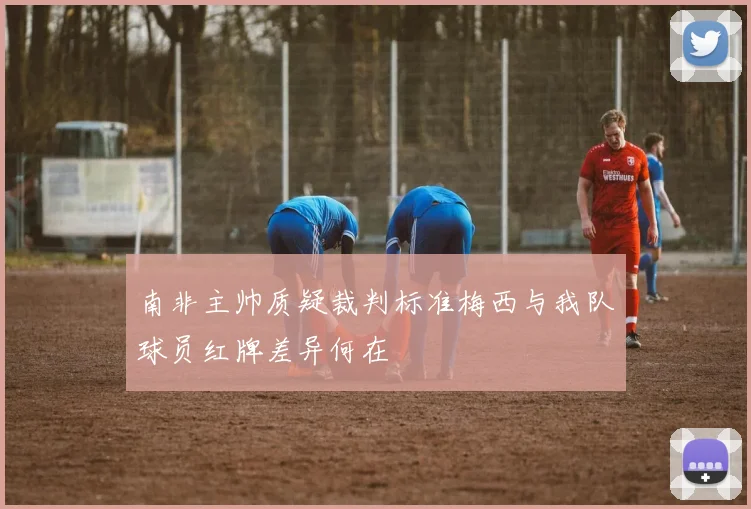 南非主帅质疑裁判标准梅西与我队球员红牌差异何在