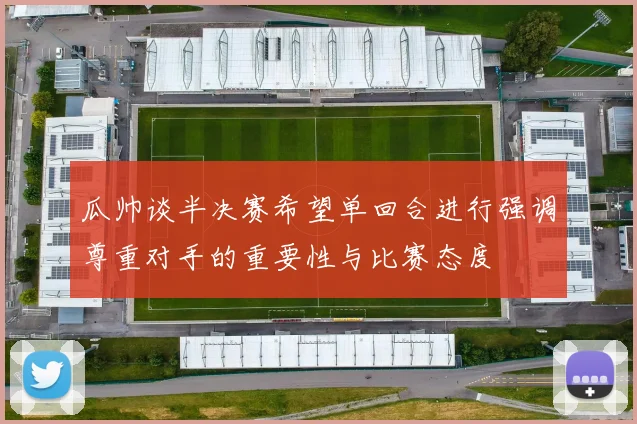 瓜帅谈半决赛希望单回合进行强调尊重对手的重要性与比赛态度