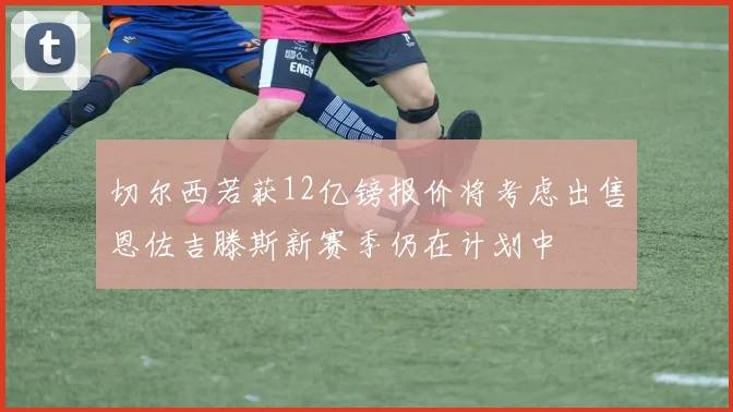 切尔西若获12亿镑报价将考虑出售恩佐吉滕斯新赛季仍在计划中
