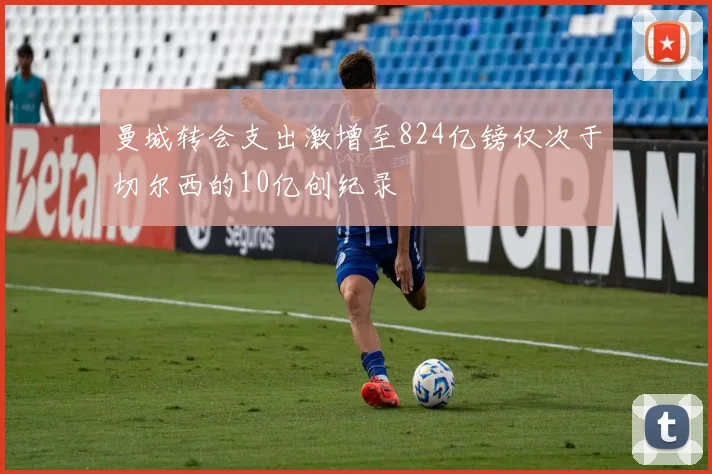 曼城转会支出激增至824亿镑仅次于切尔西的10亿创纪录