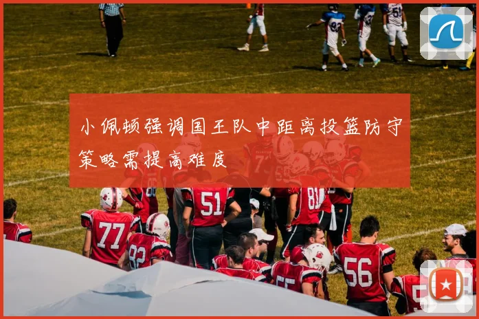 小佩顿强调国王队中距离投篮防守策略需提高难度
