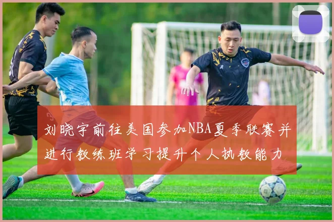 刘晓宇前往美国参加NBA夏季联赛并进行教练班学习提升个人执教能力