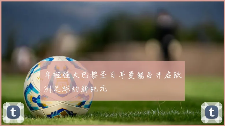 年轻强大巴黎圣日耳曼能否开启欧洲足球的新纪元
