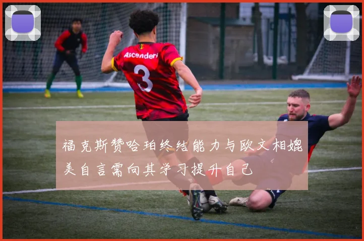 福克斯赞哈珀终结能力与欧文相媲美自言需向其学习提升自己