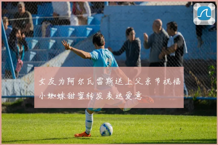 女友为阿尔瓦雷斯送上父亲节祝福小蜘蛛甜蜜转发表达爱意