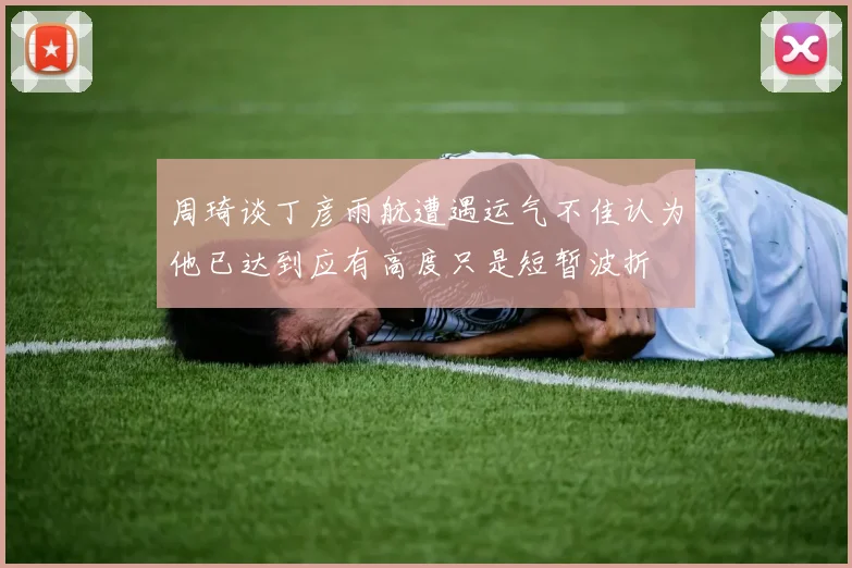 周琦谈丁彦雨航遭遇运气不佳认为他已达到应有高度只是短暂波折