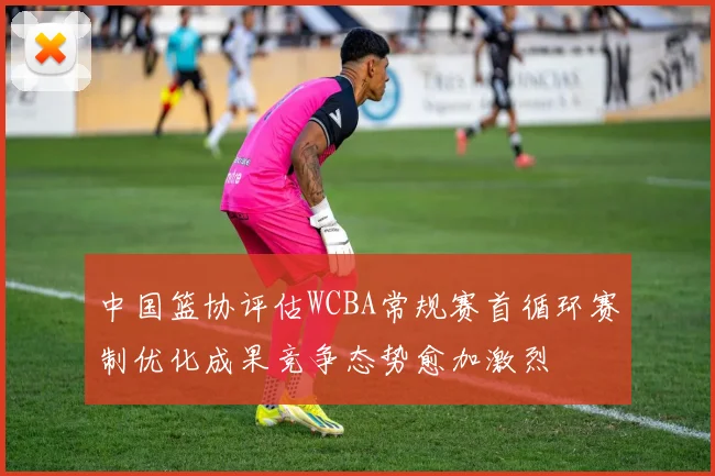 中国篮协评估WCBA常规赛首循环赛制优化成果竞争态势愈加激烈