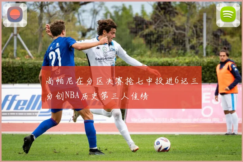 尚帕尼在分区决赛抢七中投进6记三分创NBA历史第三人佳绩