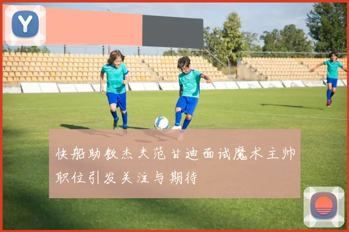 快船助教杰夫范甘迪面试魔术主帅职位引发关注与期待